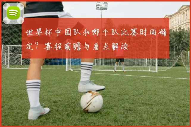 世界杯中国队和哪个队比赛时间确定?赛程前瞻与看点解读