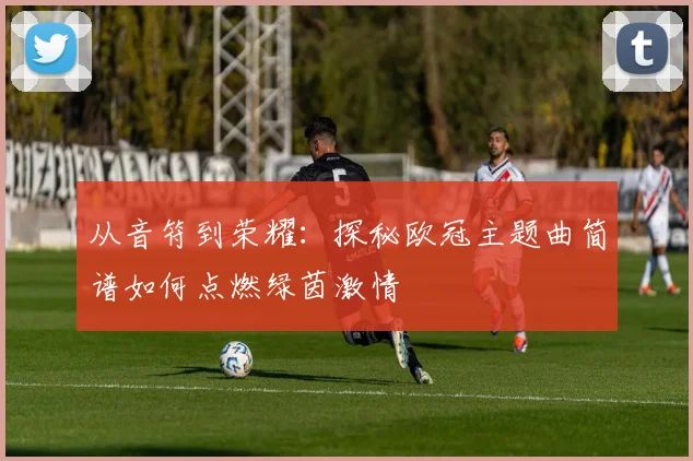 从音符到荣耀：探秘欧冠主题曲简谱如何点燃绿茵激情