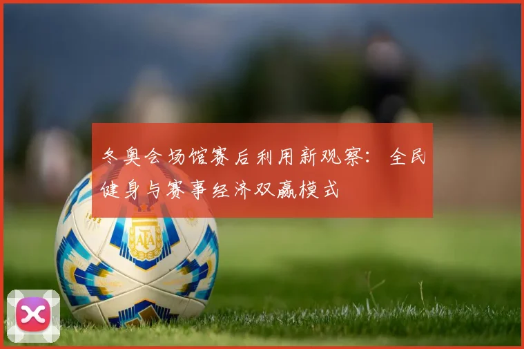 冬奥会场馆赛后利用新观察:全民健身与赛事经济双赢模式
