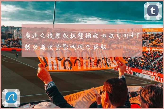 奥运会视频版权整顿致回放与mp4下载渠道收紧影响观众获取