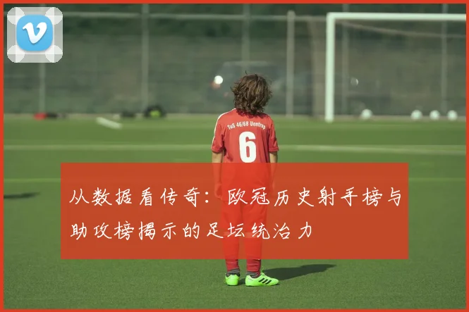 从数据看传奇：欧冠历史射手榜与助攻榜揭示的足坛统治力