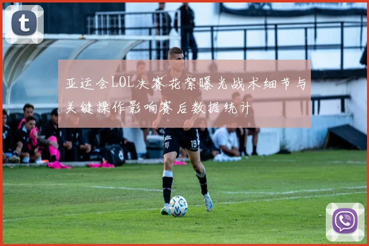 亚运会LOL决赛花絮曝光战术细节与关键操作影响赛后数据统计