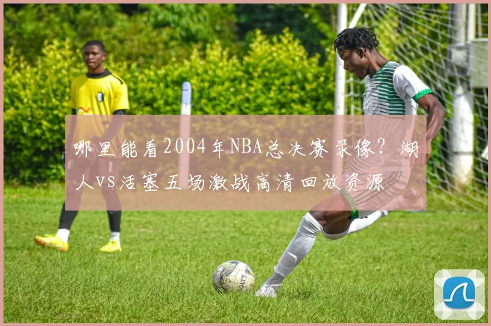 哪里能看2004年NBA总决赛录像?湖人vs活塞五场激战高清回放资源