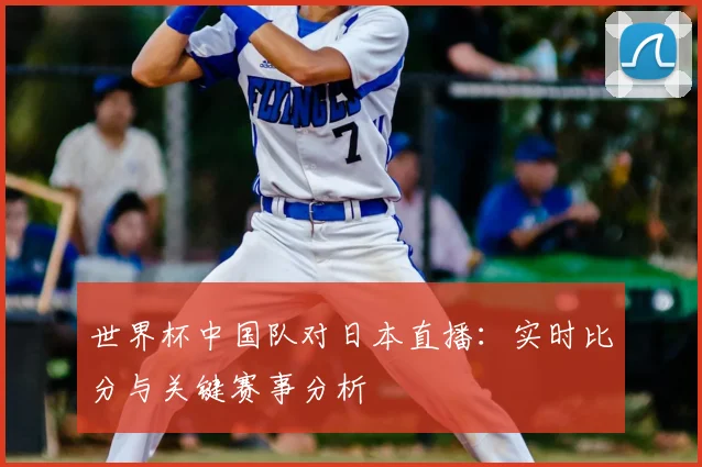 世界杯中国队对日本直播：实时比分与关键赛事分析