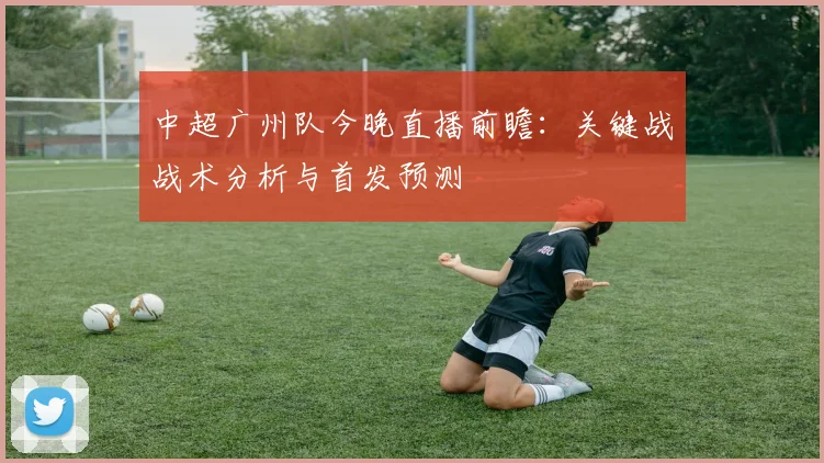 中超广州队今晚直播前瞻：关键战战术分析与首发预测